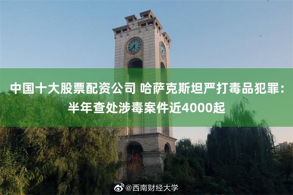 中国十大股票配资公司 哈萨克斯坦严打毒品犯罪：半年查处涉毒案件近4000起