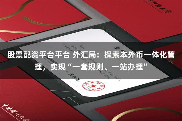 股票配资平台平台 外汇局：探索本外币一体化管理，实现“一套规则、一站办理”