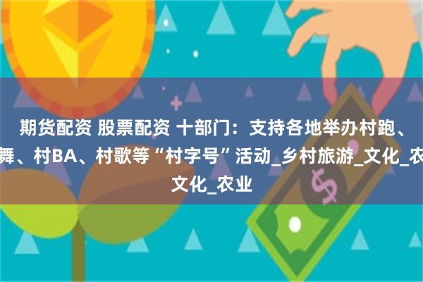 期货配资 股票配资 十部门：支持各地举办村跑、村舞、村BA、村歌等“村字号”活动_乡村旅游_文化_农业