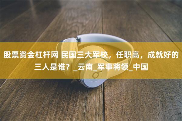 股票资金杠杆网 民国三大军校，任职高，成就好的三人是谁？_云南_军事将领_中国