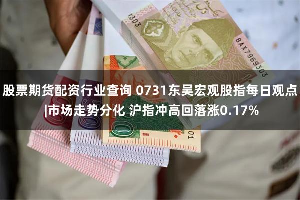 股票期货配资行业查询 0731东吴宏观股指每日观点 |市场走势分化 沪指冲高回落涨0.17%