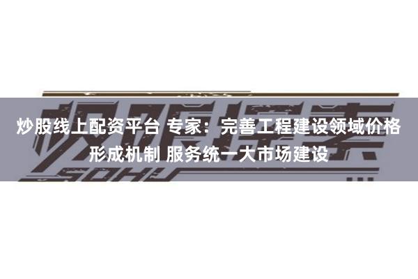炒股线上配资平台 专家：完善工程建设领域价格形成机制 服务统一大市场建设