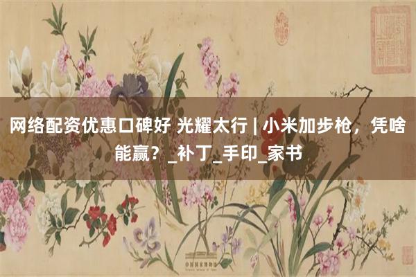 网络配资优惠口碑好 光耀太行 | 小米加步枪，凭啥能赢？_补丁_手印_家书