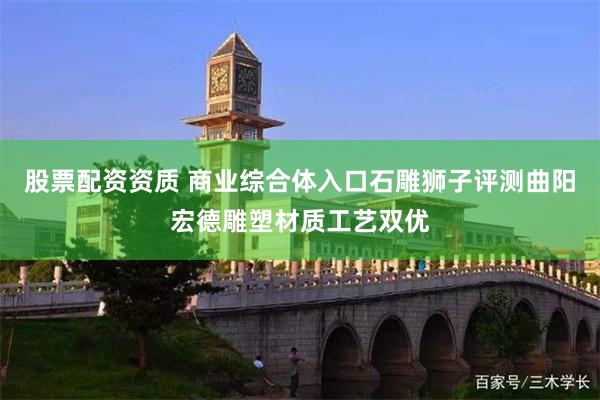 股票配资资质 商业综合体入口石雕狮子评测曲阳宏德雕塑材质工艺双优