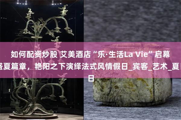 如何配资炒股 艾美酒店“乐·生活La Vie”启幕盛夏篇章，艳阳之下演绎法式风情假日_宾客_艺术_夏日