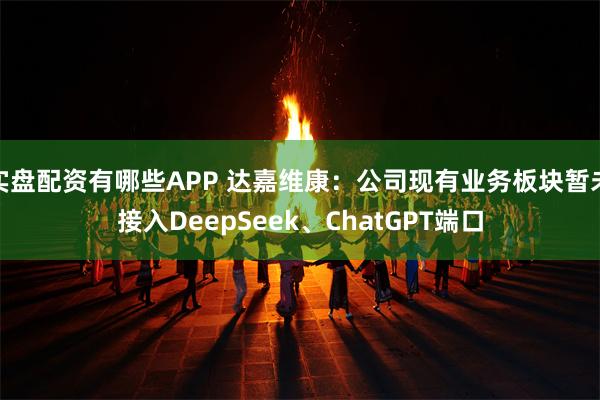 实盘配资有哪些APP 达嘉维康：公司现有业务板块暂未接入DeepSeek、ChatGPT端口