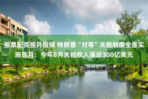 股票配资按月投顾 特朗普“对等”关税制度全面实施首月：今年8月关税收入逼近300亿美元