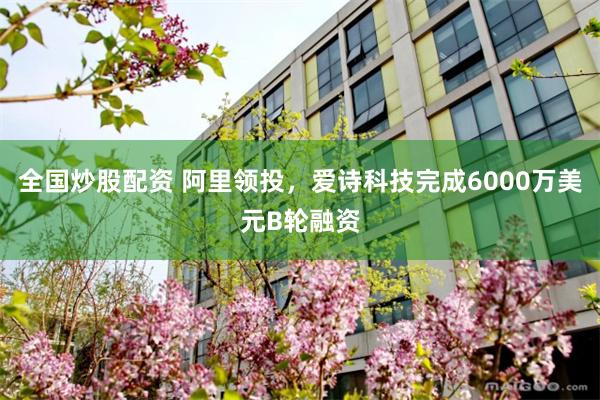 全国炒股配资 阿里领投，爱诗科技完成6000万美元B轮融资