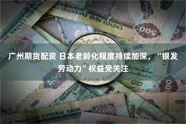 广州期货配资 日本老龄化程度持续加深，“银发劳动力”权益受关注