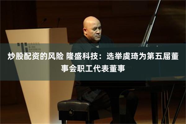 炒股配资的风险 隆盛科技：选举虞琦为第五届董事会职工代表董事