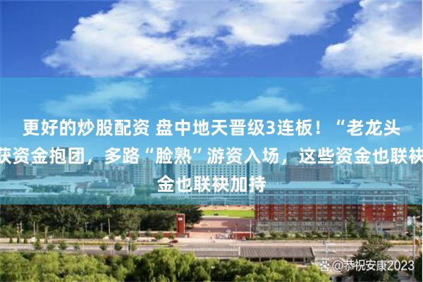 更好的炒股配资 盘中地天晋级3连板！“老龙头们”获资金抱团，多路“脸熟”游资入场，这些资金也联袂加持