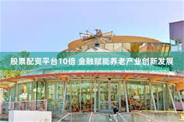 股票配资平台10倍 金融赋能养老产业创新发展